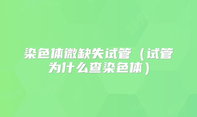 染色体微缺失试管(试管为什么查染色体)