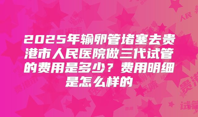 2025年输卵管堵塞去贵港市人民医院做三代试管的费用是多少？费用明细是怎么样的