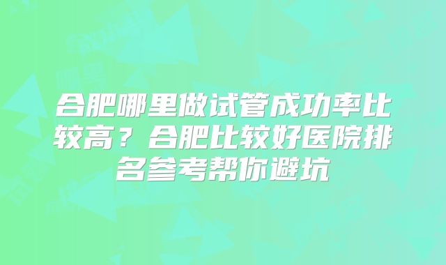 合肥哪里做试管成功率比较高？合肥比较好医院排名参考帮你避坑