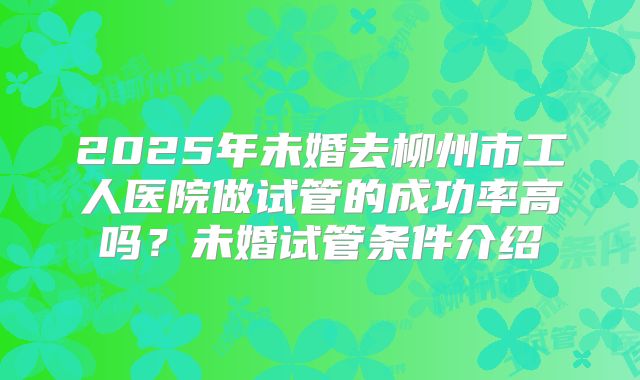 2025年未婚去柳州市工人医院做试管的成功率高吗？未婚试管条件介绍