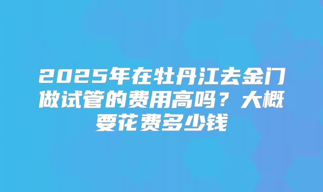2025年在牡丹江去金门做试管的费用高吗?大概要花费多少钱