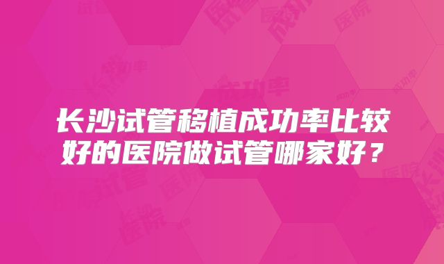 长沙试管移植成功率比较好的医院做试管哪家好？