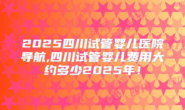 2025四川试管婴儿医院导航,四川试管婴儿费用大约多少2025年!