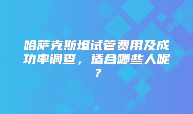 哈萨克斯坦试管费用及成功率调查,适合哪些人呢?