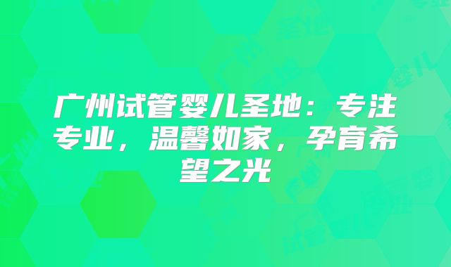 广州试管婴儿圣地：专注专业，温馨如家，孕育希望之光