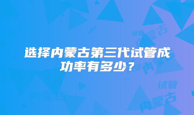选择内蒙古第三代试管成功率有多少？