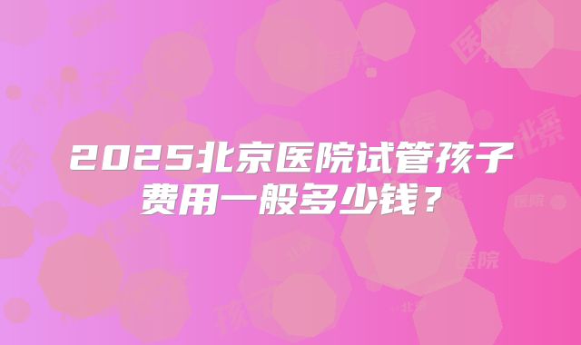 2025北京医院试管孩子费用一般多少钱？