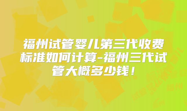 福州试管婴儿第三代收费标准如何计算-福州三代试管大概多少钱！