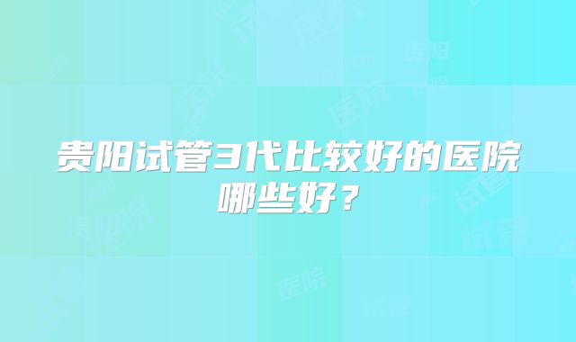 贵阳试管3代比较好的医院哪些好？