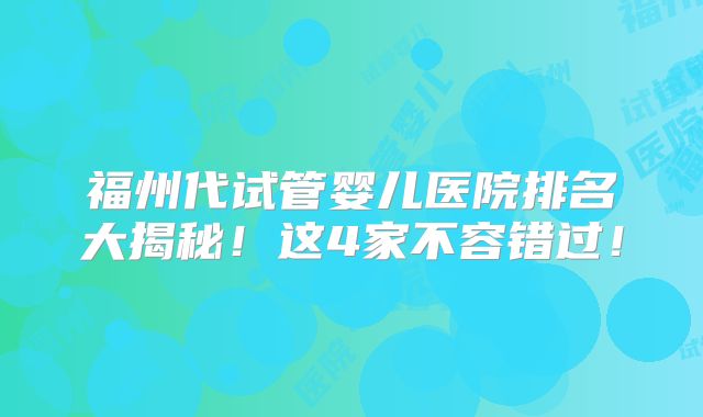 福州代试管婴儿医院排名大揭秘!这4家不容错过!