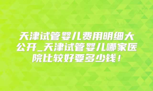 天津试管婴儿费用明细大公开_天津试管婴儿哪家医院比较好要多少钱！