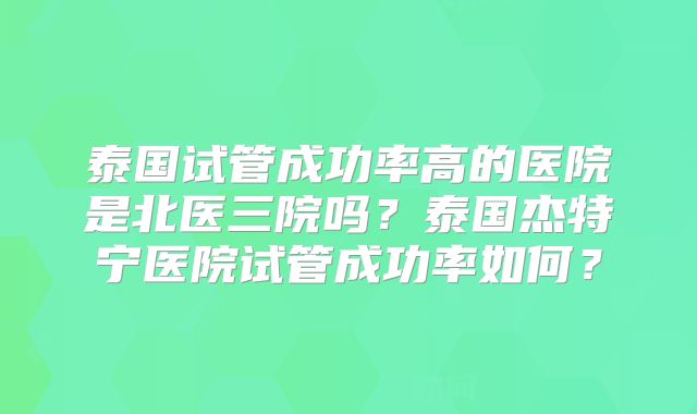 泰国试管成功率高的医院是北医三院吗？泰国杰特宁医院试管成功率如何？