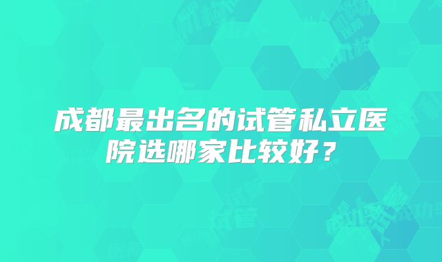 成都最出名的试管私立医院选哪家比较好？