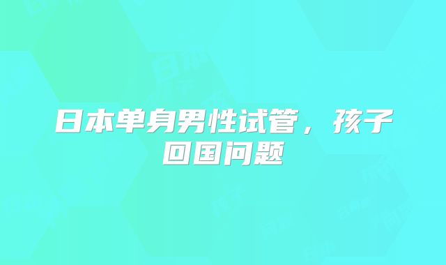 日本单身男性试管,孩子回国问题