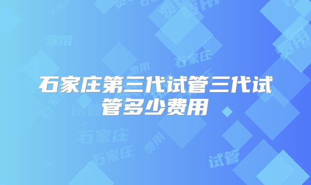 石家庄第三代试管三代试管多少费用