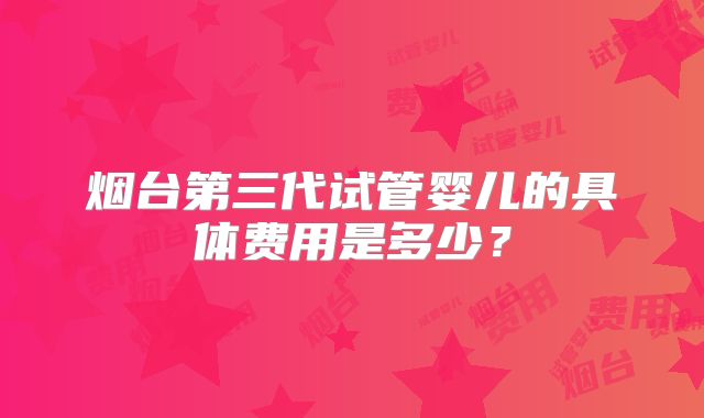 烟台第三代试管婴儿的具体费用是多少？