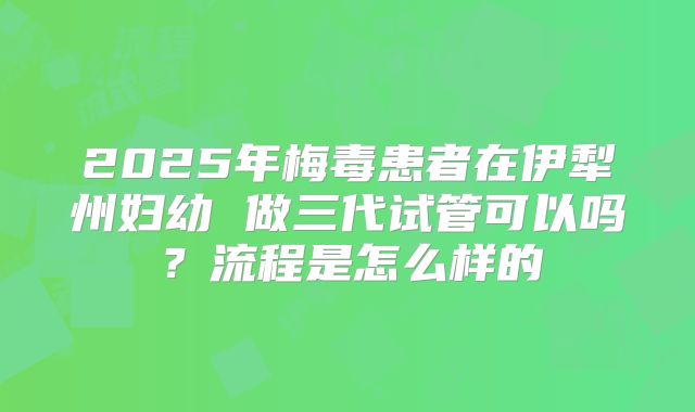 2025年梅毒患者在伊犁州妇幼 做三代试管可以吗?流程是怎么样的