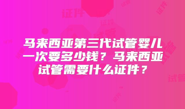 马来西亚第三代试管婴儿一次要多少钱？马来西亚试管需要什么证件？
