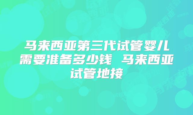 马来西亚第三代试管婴儿需要准备多少钱 马来西亚试管地接
