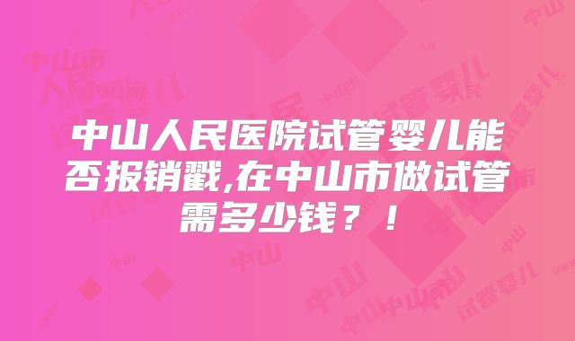 中山人民医院试管婴儿能否报销戳,在中山市做试管需多少钱？！