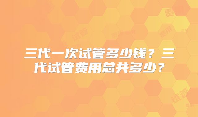 三代一次试管多少钱？三代试管费用总共多少？
