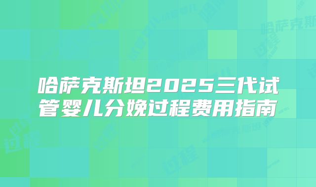 哈萨克斯坦2025三代试管婴儿分娩过程费用指南