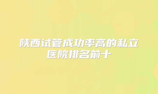 陕西试管成功率高的私立医院排名前十