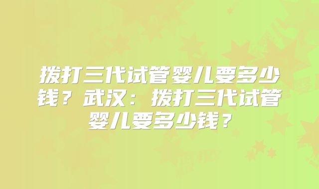 拨打三代试管婴儿要多少钱？武汉：拨打三代试管婴儿要多少钱？