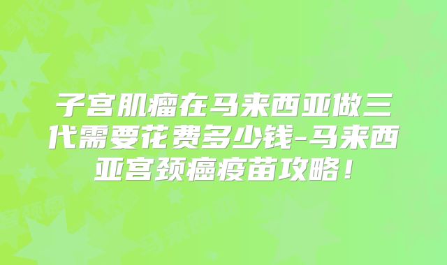 子宫肌瘤在马来西亚做三代需要花费多少钱-马来西亚宫颈癌疫苗攻略!