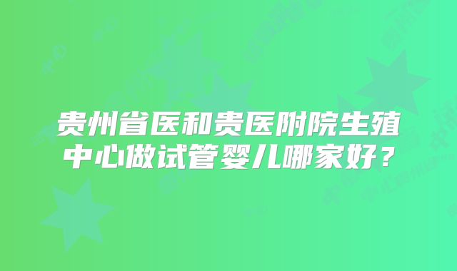 贵州省医和贵医附院生殖中心做试管婴儿哪家好？
