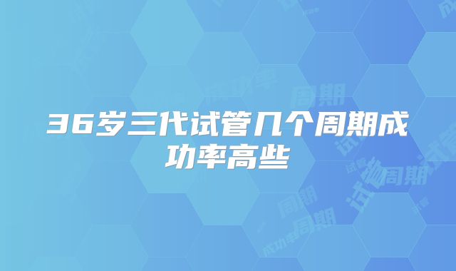 36岁三代试管几个周期成功率高些
