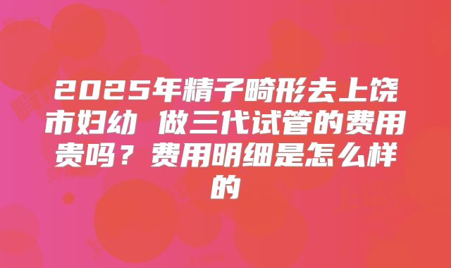 2025年精子畸形去上饶市妇幼 做三代试管的费用贵吗？费用明细是怎么样的