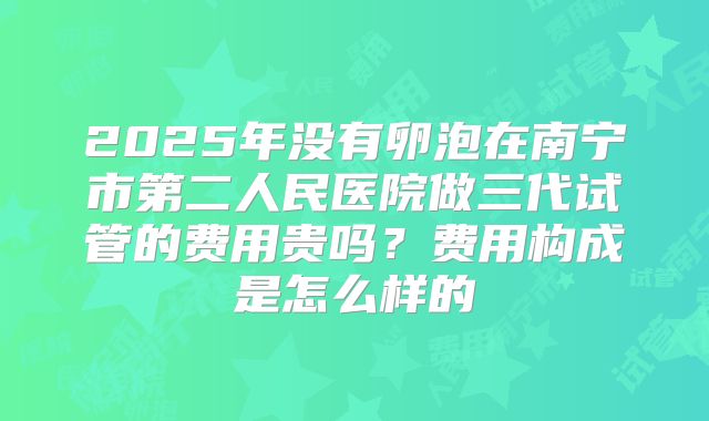 2025年没有卵泡在南宁市第二人民医院做三代试管的费用贵吗？费用构成是怎么样的