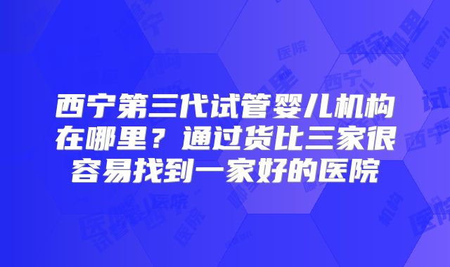 西宁第三代试管婴儿机构在哪里?通过货比三家很容易找到一家好的医院