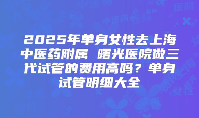 2025年单身女性去上海中医药附属 曙光医院做三代试管的费用高吗?单身试管明细大全
