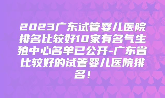 2023广东试管婴儿医院排名比较好10家有名气生殖中心名单已公开-广东省比较好的试管婴儿医院排名！