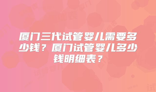 厦门三代试管婴儿需要多少钱？厦门试管婴儿多少钱明细表？