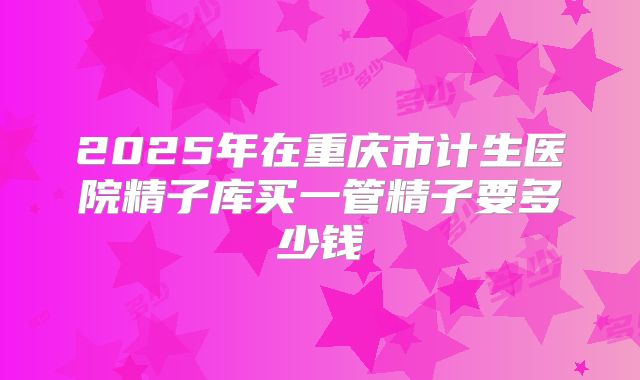 2025年在重庆市计生医院精子库买一管精子要多少钱