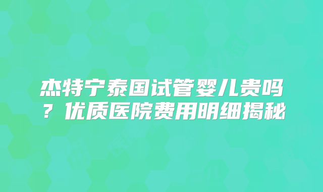 杰特宁泰国试管婴儿贵吗?优质医院费用明细揭秘