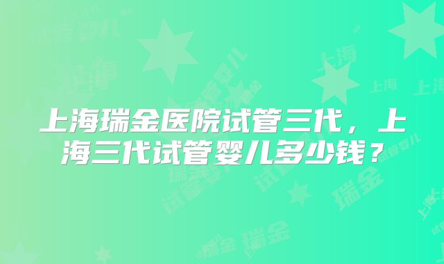上海瑞金医院试管三代,上海三代试管婴儿多少钱?
