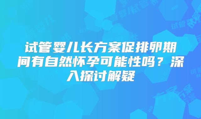 试管婴儿长方案促排卵期间有自然怀孕可能性吗?深入探讨解疑