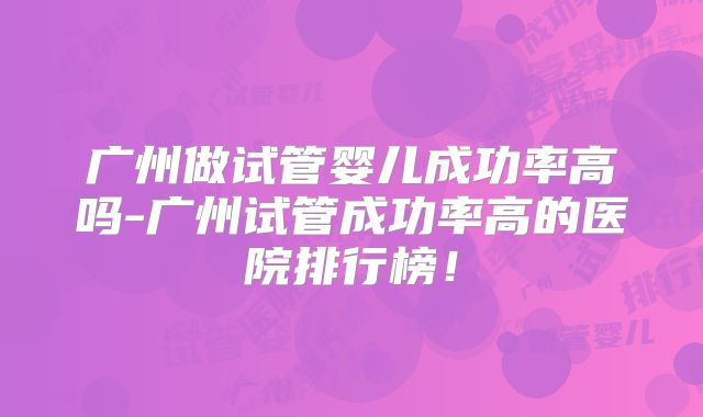 广州做试管婴儿成功率高吗-广州试管成功率高的医院排行榜！