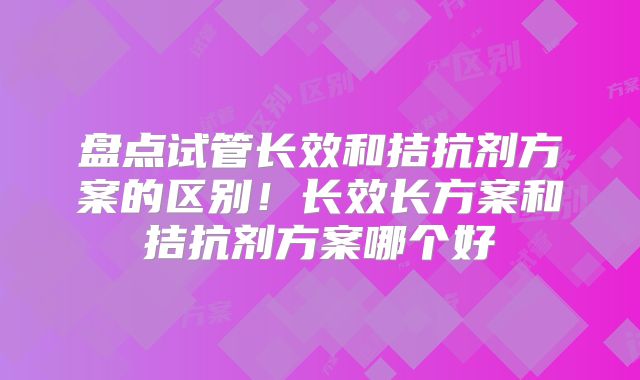 盘点试管长效和拮抗剂方案的区别！长效长方案和拮抗剂方案哪个好