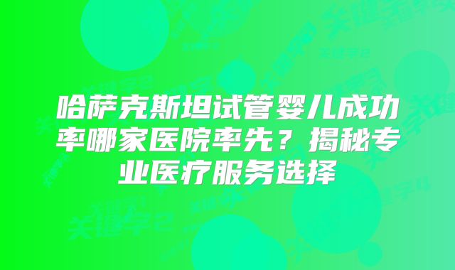 哈萨克斯坦试管婴儿成功率哪家医院率先？揭秘专业医疗服务选择