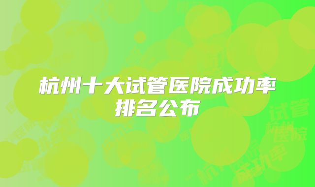 杭州十大试管医院成功率排名公布