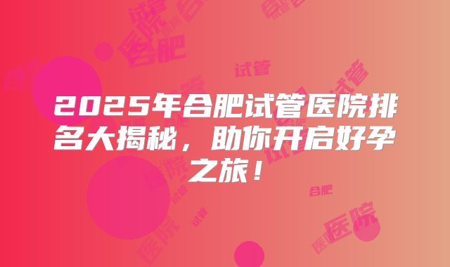 2025年合肥试管医院排名大揭秘，助你开启好孕之旅！