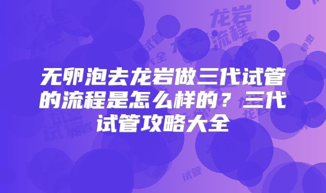 无卵泡去龙岩做三代试管的流程是怎么样的?三代试管攻略大全
