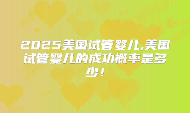 2025美国试管婴儿,美国试管婴儿的成功概率是多少!