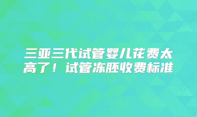 三亚三代试管婴儿花费太高了！试管冻胚收费标准