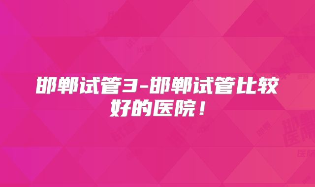 邯郸试管3-邯郸试管比较好的医院！